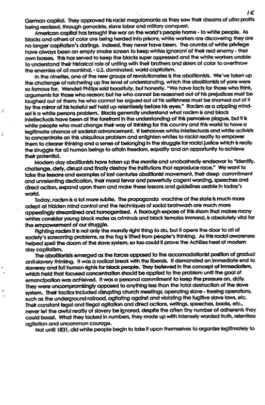 Is German caplal. They approved hisrack! megalomaria as they saw fhek creams of ulfo polis being reatzed, ivough genockde, siave labor Gnd millary conquost.  “Americon caplal has broughi he war on the word’s people home - 1o while people. AS blacks and ofher of color cre being harded Info prsons, while warkers aro cicoverng fhey are o longor capilafm’s darings. Indeed, they never have been. The Gumbs of while prviege "have Giways boen an emply smoke screen 1o keep whies ignorani o ihak rect enemy - hei ‘own bosses. Tris has served [0 kaop Iho blocks super oppressed and the whilo workers unabie o undentond thek histoical role of unifing wilh Ihek brofhers and sslersof Color fo overifvow Ihe enermies of @ mankind, - US. dominaled, word caplatsm.  1 the rinefes, one of he new groups o ravolufionadies s the Gbolonisls. We’ve faken up. Ihe challonge of raicheting up the level of underiancing. which fhe abolllonkts of yore were. 50 famout for, Wandel Phikps scid boasifuly. bul honest, “Wo have facts for hose who k. arguments fo those who roasons buf ho who cannol be reasoned out of his prefucices mus! be loughed out of hem: he who cannol bo argued ou of s soffshness musl be shomed oul of by the miror of K haleulsel heid up reentiessly belcre his eyes.” Rockm as a cipping mind- 501 while penons problem. Blacks genercl undersiand whal rackm s and block Intellectucs have beon af the forefront I the understanding of s pervasve plogue, but s while peopie who must change thelr oy of hinking fr s Couniry and fhi world io hove @ legitmate chance i sodafal advancement. I behooves while nlellectuas and while GCiisls o concenirate on fhs uiauilous problem and eniohien whiles o ockl really 1o empower them 1o clecrer rinking and a sense of belonging i tho sivggle or rocol usic which k eally I e o cman beneo o b ey ond oncpporry o cere thek 3  ‘Modem day abofflonss have lakon up the manile and uncbashedy endeavor fo "dently. chatienge. dely. carupi and final destroy the Insiufions hal feproduce face.” We woni fo ke tho lessons and example of fast conlutes abollonist movemant, thot doep commiment and unvelenting decicafion, the¥ moral ferv and powerfuly Cogen warding. spoechies and roct action, expand upon them and moke thes lessons and gudoines soble n loday’s word.  Today, rackms a ol more sublle. The propaganda machine of the siale s much mare adep! at hidden mind control and The lechriques of socal brainwath are much more ‘Gppecingly sireamined and homogenized. A thorough expose of thissham thal makes many ‘Whites Conder young block maies o3 ciminals ond black femcies Immoral, s absoiely vial for the empowenment of ou stugge.  Fighling rackm s not only the moraly dght hing o do. bul I opens he dor 1o all of socioty’s screarming probioms,as he fog b fed from people’s Minking. As i racial awarenoss helped spel he doom of he save system, s0 100 could I prove the Achiies heol of modem oy capllasm.  "The abofllonsis emerged as the forcos opposed 10 fhe accomodafioni! poslion of graduci anfhsiavery thinking. 1 was a rocicol break wih the Bberas. 1 domanded an immediate end fo Slaverey and full human Aghtsfor block poople. They beleved in tho concept of irmedem. hich held ihat ocused concentrafion shovid be ppled 10 1he problem unfl fhe goal of ‘omancipaion was achiéved. I was o panonal commiment 1o koop ha pressure on, dcdy. They were uncomprombingly 0pposed fo anyihing less hon the lofol desiuciion of the siove systom, Thek lactics ncluded dipling church mealings. operating save - oeing operciions. Such s fhe underground raifood, ogiafing agals! and violating he fugiive siove kow. efc. Ther consiont legal and legal agliafion and drect acflns. wilngs spoeches, books, ic.. noverlotthe awiu really o sioery be kgnored, despie the often finy number of odherens they ‘Coud bocst. What Ihey acked i numbers ihey made up with nlensely worded i, relenfiess aghation and uncomimon couage.  ‘ot unid 1831, cid wiile people begi 1o ake ? upon ihemseives o organize egimately o 